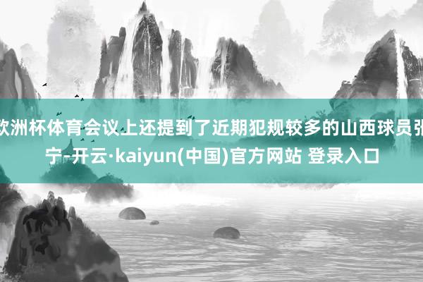 欧洲杯体育会议上还提到了近期犯规较多的山西球员张宁-开云·kaiyun(中国)官方网站 登录入口