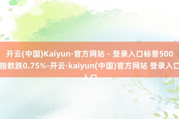 开云(中国)Kaiyun·官方网站 - 登录入口标普500指数跌0.75%-开云·kaiyun(中国)官方网站 登录入口