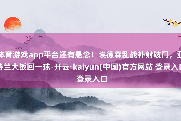 体育游戏app平台还有悬念！埃德森乱战补射破门，亚特兰大扳回一球-开云·kaiyun(中国)官方网站 登录入口