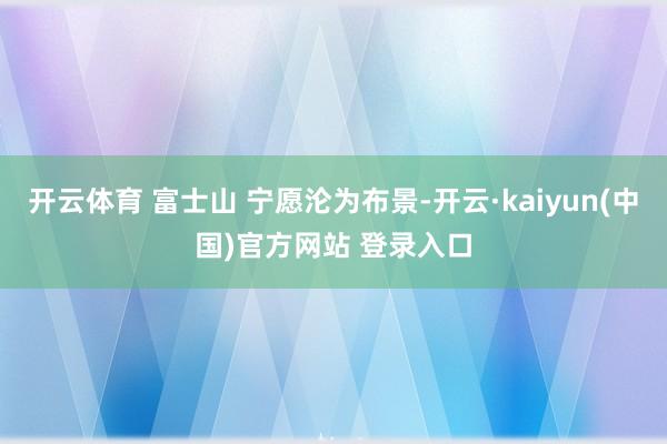 开云体育 富士山 宁愿沦为布景-开云·kaiyun(中国)官方网站 登录入口