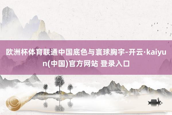 欧洲杯体育联通中国底色与寰球胸宇-开云·kaiyun(中国)官方网站 登录入口