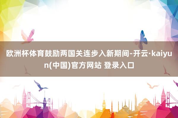 欧洲杯体育鼓励两国关连步入新期间-开云·kaiyun(中国)官方网站 登录入口