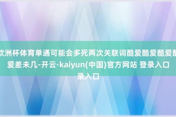 欧洲杯体育单通可能会多死两次关联词酷爱酷爱酷爱酷爱差未几-开云·kaiyun(中国)官方网站 登录入口