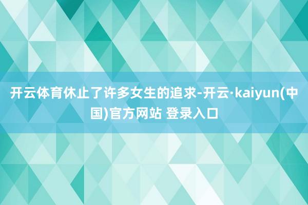 开云体育休止了许多女生的追求-开云·kaiyun(中国)官方网站 登录入口