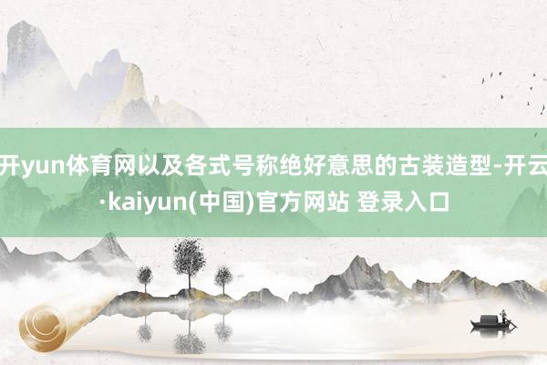 开yun体育网以及各式号称绝好意思的古装造型-开云·kaiyun(中国)官方网站 登录入口