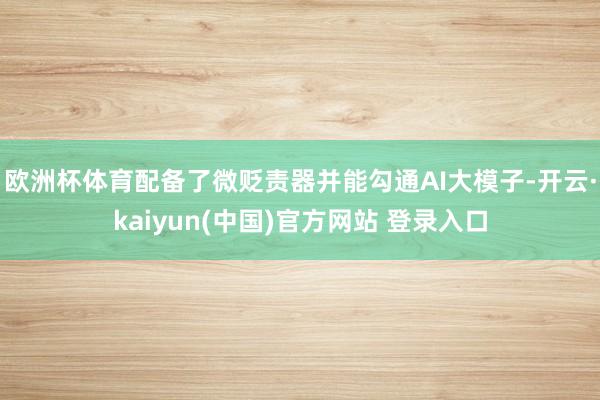 欧洲杯体育配备了微贬责器并能勾通AI大模子-开云·kaiyun(中国)官方网站 登录入口