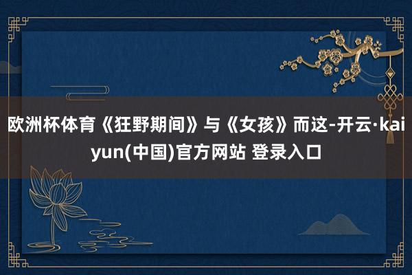 欧洲杯体育《狂野期间》与《女孩》而这-开云·kaiyun(中国)官方网站 登录入口