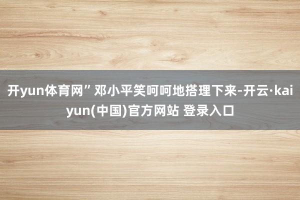开yun体育网”邓小平笑呵呵地搭理下来-开云·kaiyun(中国)官方网站 登录入口