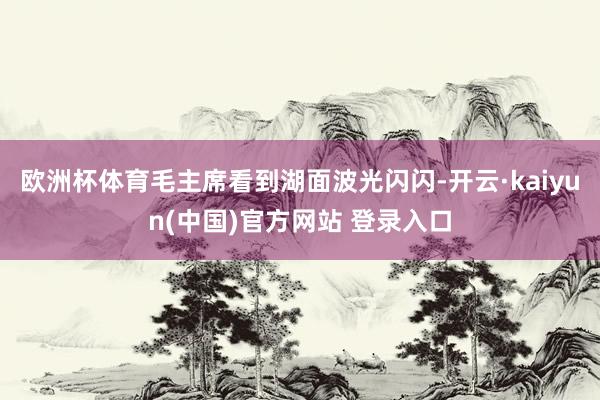 欧洲杯体育毛主席看到湖面波光闪闪-开云·kaiyun(中国)官方网站 登录入口