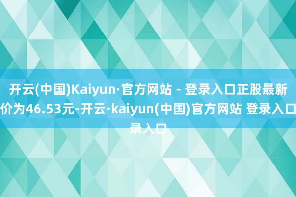开云(中国)Kaiyun·官方网站 - 登录入口正股最新价为46.53元-开云·kaiyun(中国)官方网站 登录入口