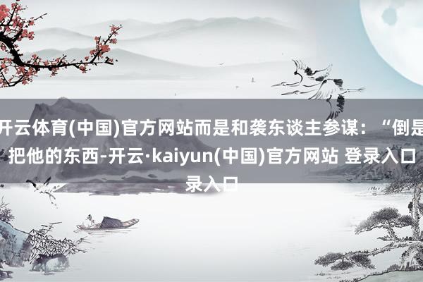 开云体育(中国)官方网站而是和袭东谈主参谋：“倒是把他的东西-开云·kaiyun(中国)官方网站 登录入口