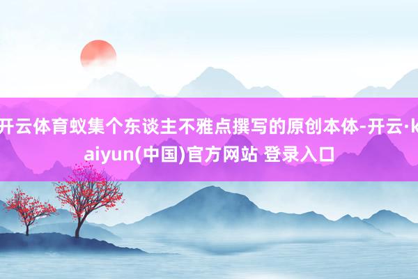 开云体育蚁集个东谈主不雅点撰写的原创本体-开云·kaiyun(中国)官方网站 登录入口