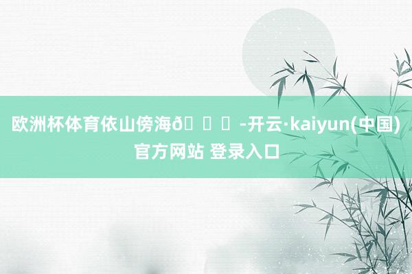 欧洲杯体育依山傍海🌊-开云·kaiyun(中国)官方网站 登录入口