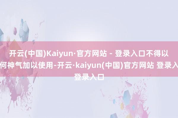 开云(中国)Kaiyun·官方网站 - 登录入口不得以任何神气加以使用-开云·kaiyun(中国)官方网站 登录入口