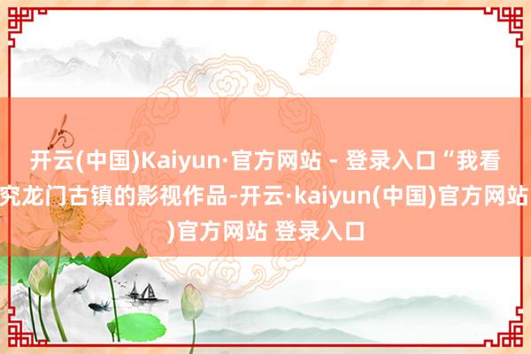 开云(中国)Kaiyun·官方网站 - 登录入口“我看过一部研究龙门古镇的影视作品-开云·kaiyun(中国)官方网站 登录入口