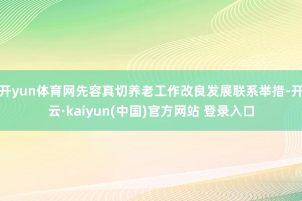 开yun体育网先容真切养老工作改良发展联系举措-开云·kaiyun(中国)官方网站 登录入口