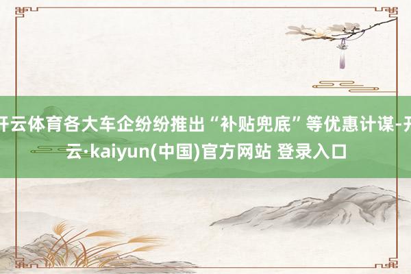 开云体育各大车企纷纷推出“补贴兜底”等优惠计谋-开云·kaiyun(中国)官方网站 登录入口