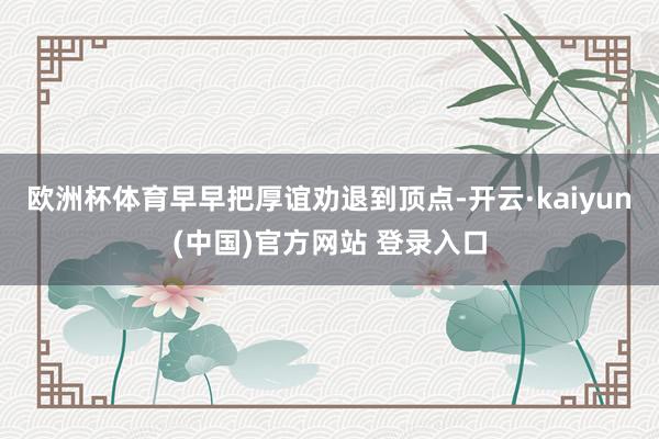欧洲杯体育早早把厚谊劝退到顶点-开云·kaiyun(中国)官方网站 登录入口