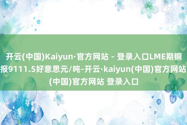 开云(中国)Kaiyun·官方网站 - 登录入口LME期铜涨0.89%报9111.5好意思元/吨-开云·kaiyun(中国)官方网站 登录入口