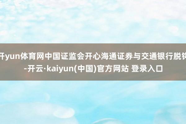 开yun体育网中国证监会开心海通证券与交通银行脱钩-开云·kaiyun(中国)官方网站 登录入口