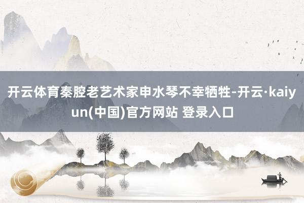 开云体育秦腔老艺术家申水琴不幸牺牲-开云·kaiyun(中国)官方网站 登录入口