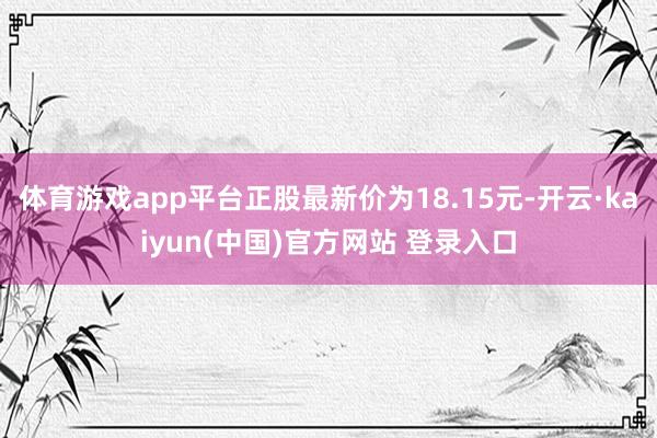 体育游戏app平台正股最新价为18.15元-开云·kaiyun(中国)官方网站 登录入口