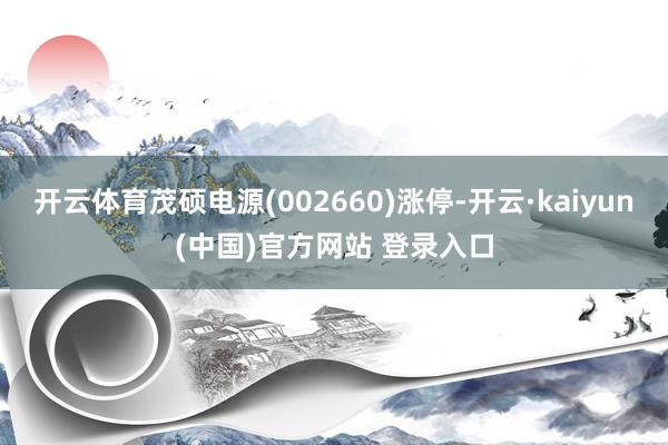 开云体育茂硕电源(002660)涨停-开云·kaiyun(中国)官方网站 登录入口