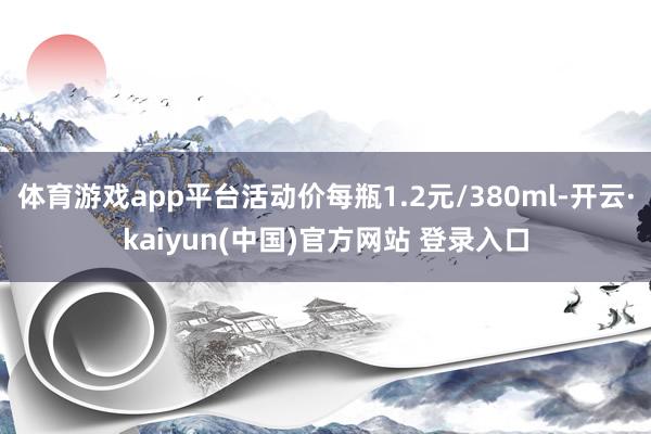 体育游戏app平台活动价每瓶1.2元/380ml-开云·kaiyun(中国)官方网站 登录入口
