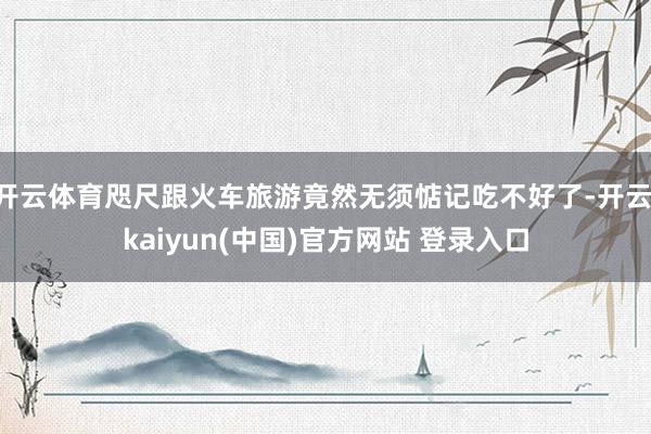开云体育咫尺跟火车旅游竟然无须惦记吃不好了-开云·kaiyun(中国)官方网站 登录入口