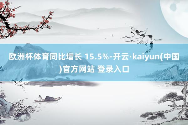欧洲杯体育同比增长 15.5%-开云·kaiyun(中国)官方网站 登录入口