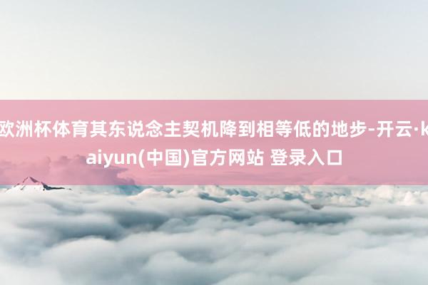 欧洲杯体育其东说念主契机降到相等低的地步-开云·kaiyun(中国)官方网站 登录入口