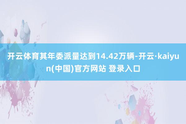 开云体育其年委派量达到14.42万辆-开云·kaiyun(中国)官方网站 登录入口