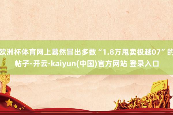 欧洲杯体育网上蓦然冒出多数“1.8万甩卖极越07”的帖子-开云·kaiyun(中国)官方网站 登录入口