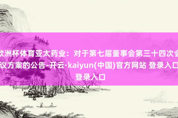 欧洲杯体育亚太药业：对于第七届董事会第三十四次会议方案的公告-开云·kaiyun(中国)官方网站 登录入口