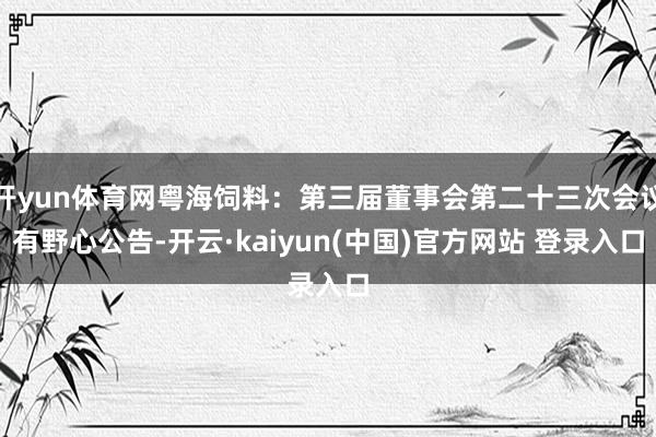 开yun体育网粤海饲料：第三届董事会第二十三次会议有野心公告-开云·kaiyun(中国)官方网站 登录入口
