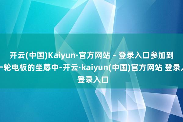 开云(中国)Kaiyun·官方网站 - 登录入口参加到新一轮电板的坐蓐中-开云·kaiyun(中国)官方网站 登录入口