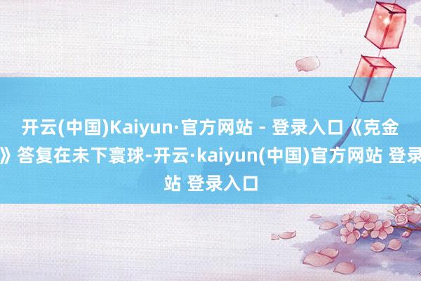 开云(中国)Kaiyun·官方网站 - 登录入口《克金玩家》答复在未下寰球-开云·kaiyun(中国)官方网站 登录入口
