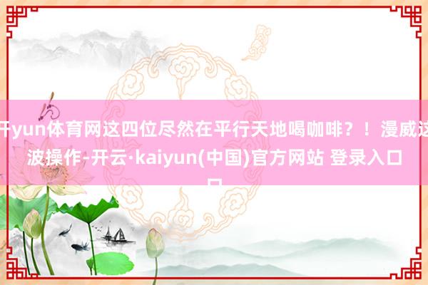 开yun体育网这四位尽然在平行天地喝咖啡？！漫威这波操作-开云·kaiyun(中国)官方网站 登录入口