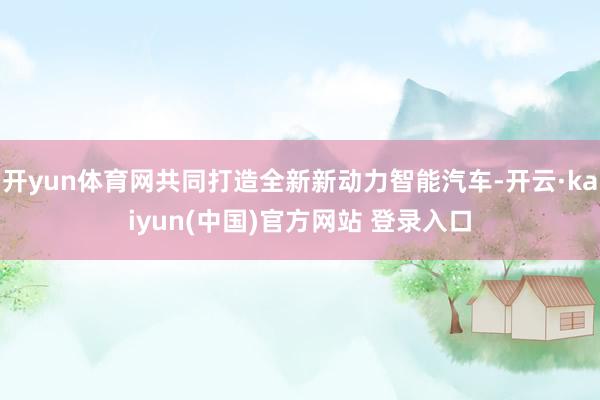 开yun体育网共同打造全新新动力智能汽车-开云·kaiyun(中国)官方网站 登录入口