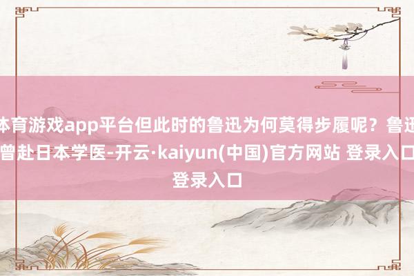 体育游戏app平台但此时的鲁迅为何莫得步履呢？鲁迅曾赴日本学医-开云·kaiyun(中国)官方网站 登录入口