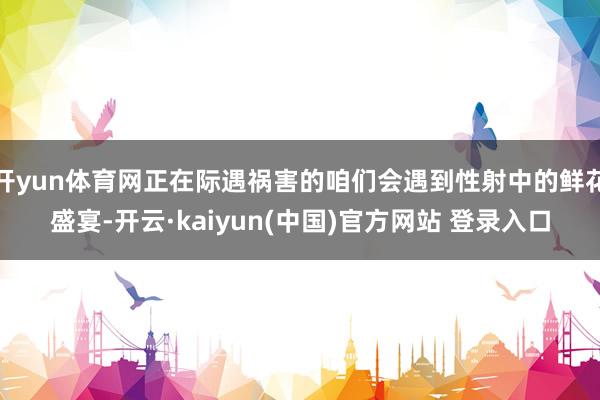 开yun体育网正在际遇祸害的咱们会遇到性射中的鲜花盛宴-开云·kaiyun(中国)官方网站 登录入口