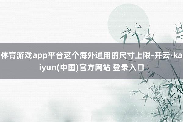 体育游戏app平台这个海外通用的尺寸上限-开云·kaiyun(中国)官方网站 登录入口