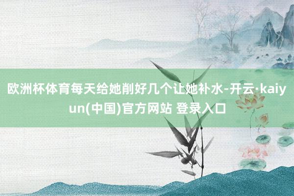 欧洲杯体育每天给她削好几个让她补水-开云·kaiyun(中国)官方网站 登录入口