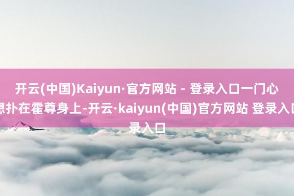 开云(中国)Kaiyun·官方网站 - 登录入口一门心想扑在霍尊身上-开云·kaiyun(中国)官方网站 登录入口