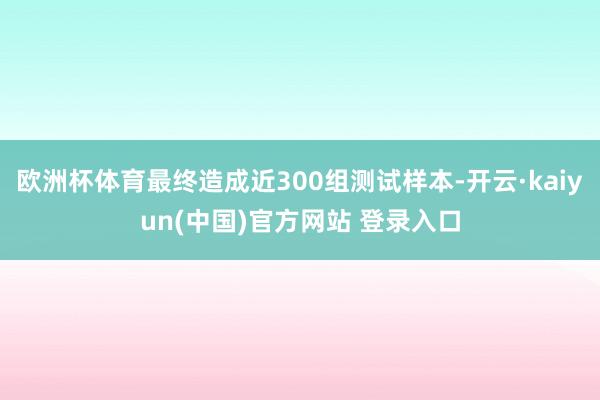 欧洲杯体育最终造成近300组测试样本-开云·kaiyun(中国)官方网站 登录入口