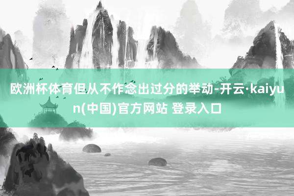 欧洲杯体育但从不作念出过分的举动-开云·kaiyun(中国)官方网站 登录入口