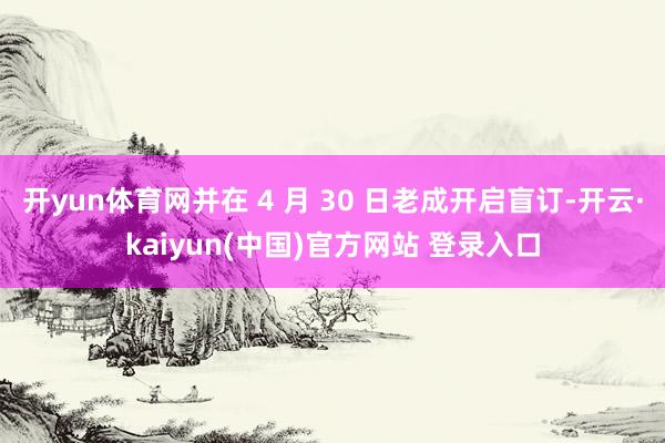 开yun体育网并在 4 月 30 日老成开启盲订-开云·kaiyun(中国)官方网站 登录入口