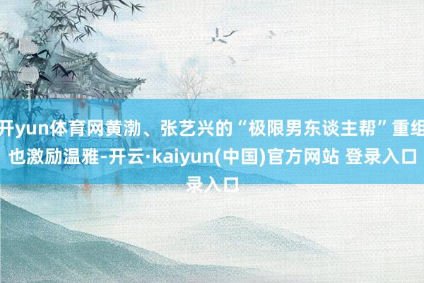 开yun体育网黄渤、张艺兴的“极限男东谈主帮”重组也激励温雅-开云·kaiyun(中国)官方网站 登录入口