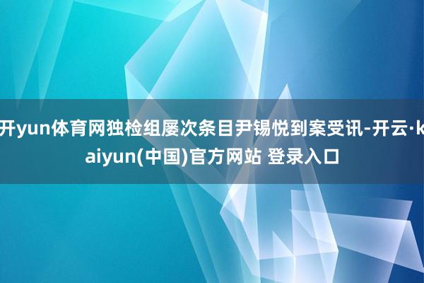 开yun体育网独检组屡次条目尹锡悦到案受讯-开云·kaiyun(中国)官方网站 登录入口
