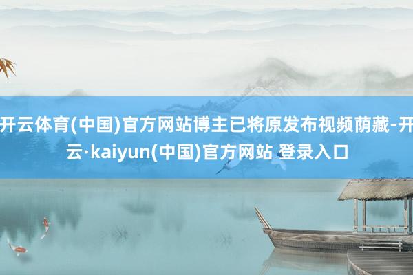 开云体育(中国)官方网站博主已将原发布视频荫藏-开云·kaiyun(中国)官方网站 登录入口